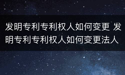 发明专利专利权人如何变更 发明专利专利权人如何变更法人