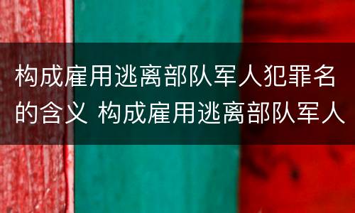 构成雇用逃离部队军人犯罪名的含义 构成雇用逃离部队军人犯罪名的含义不包括