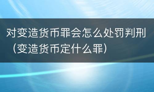 对变造货币罪会怎么处罚判刑（变造货币定什么罪）