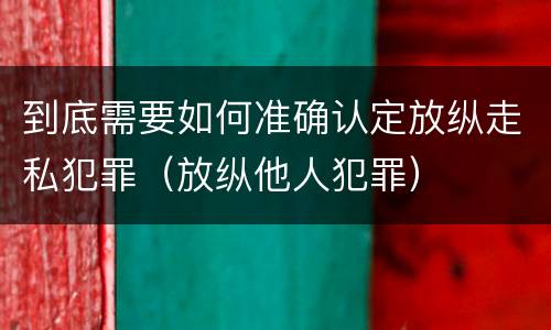 到底需要如何准确认定放纵走私犯罪（放纵他人犯罪）