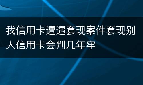 我信用卡遭遇套现案件套现别人信用卡会判几年牢