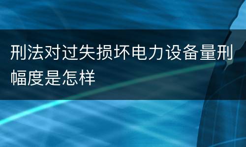 刑法对过失损坏电力设备量刑幅度是怎样