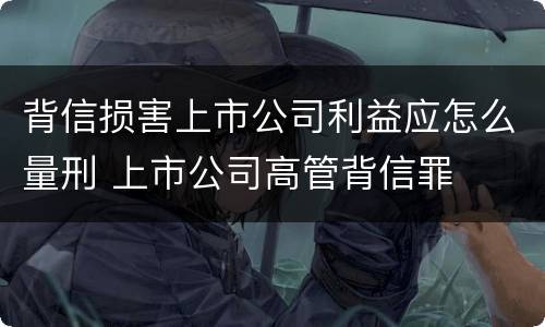 背信损害上市公司利益应怎么量刑 上市公司高管背信罪