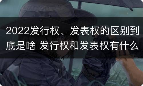 2022发行权、发表权的区别到底是啥 发行权和发表权有什么区别