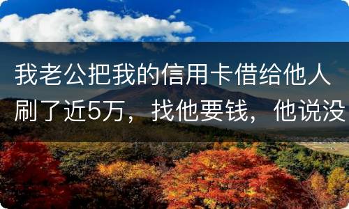 我老公把我的信用卡借给他人刷了近5万，找他要钱，他说没钱，还不了，该要怎样办。