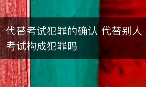 代替考试犯罪的确认 代替别人考试构成犯罪吗