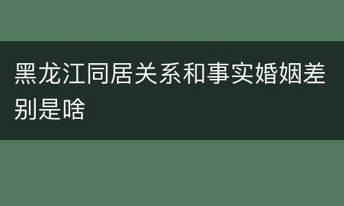 黑龙江同居关系和事实婚姻差别是啥