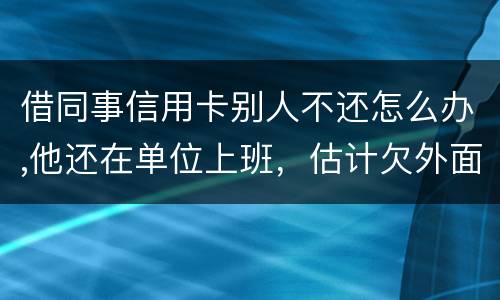 借同事信用卡别人不还怎么办,他还在单位上班，估计欠外面好多钱，还不上怎么办