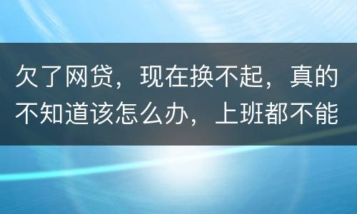 欠了网贷，现在换不起，真的不知道该怎么办，上班都不能好好上了