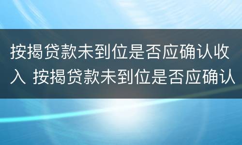 按揭贷款未到位是否应确认收入 按揭贷款未到位是否应确认收入呢