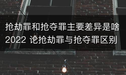 抢劫罪和抢夺罪主要差异是啥2022 论抢劫罪与抢夺罪区别