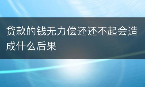 贷款的钱无力偿还还不起会造成什么后果