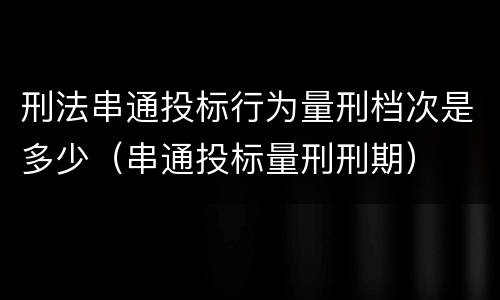 刑法串通投标行为量刑档次是多少（串通投标量刑刑期）