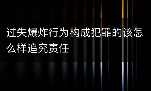 过失爆炸行为构成犯罪的该怎么样追究责任