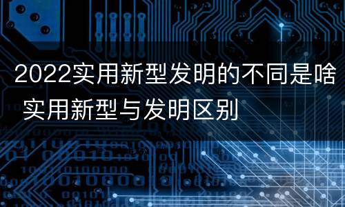 2022实用新型发明的不同是啥 实用新型与发明区别