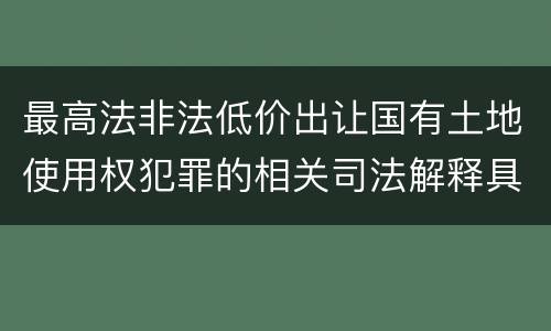 最高法非法低价出让国有土地使用权犯罪的相关司法解释具体有哪些主要规定