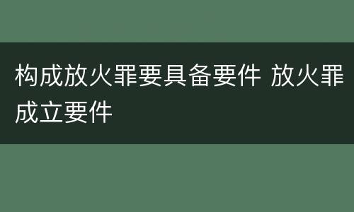 构成放火罪要具备要件 放火罪成立要件