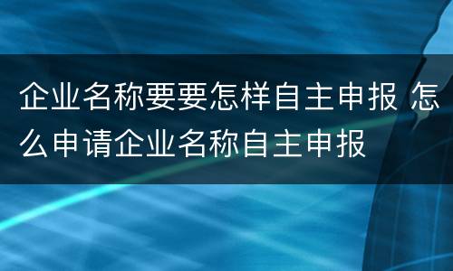 企业名称要要怎样自主申报 怎么申请企业名称自主申报