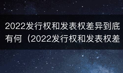 2022发行权和发表权差异到底有何（2022发行权和发表权差异到底有何意义呢）