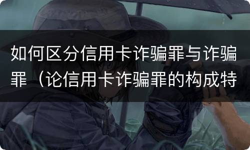 如何区分信用卡诈骗罪与诈骗罪（论信用卡诈骗罪的构成特征）