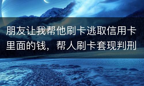 朋友让我帮他刷卡逃取信用卡里面的钱，帮人刷卡套现判刑多少年