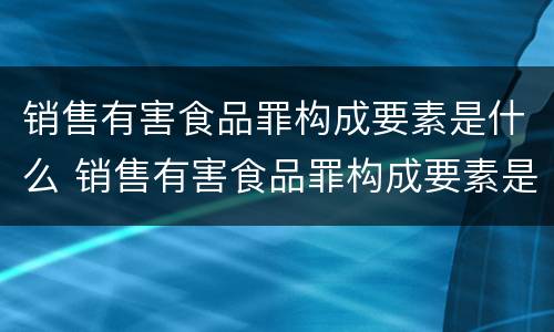 销售有害食品罪构成要素是什么 销售有害食品罪构成要素是什么意思