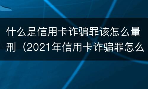 什么是信用卡诈骗罪该怎么量刑（2021年信用卡诈骗罪怎么认定）