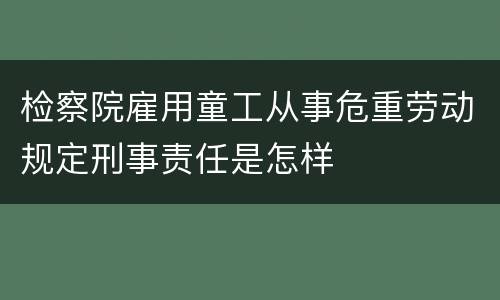 检察院雇用童工从事危重劳动规定刑事责任是怎样