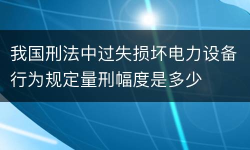 我国刑法中过失损坏电力设备行为规定量刑幅度是多少