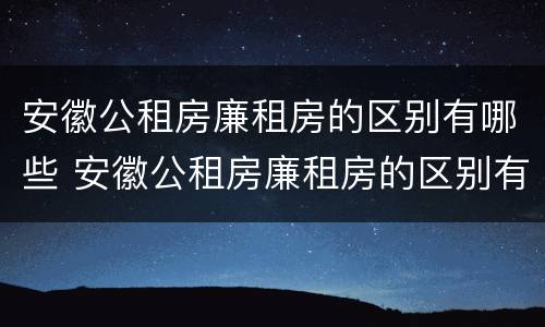 安徽公租房廉租房的区别有哪些 安徽公租房廉租房的区别有哪些呢