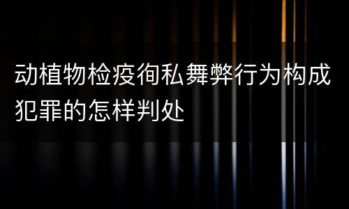 动植物检疫徇私舞弊行为构成犯罪的怎样判处