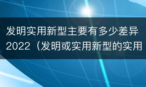 发明实用新型主要有多少差异2022（发明或实用新型的实用性）