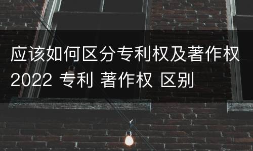 应该如何区分专利权及著作权2022 专利 著作权 区别