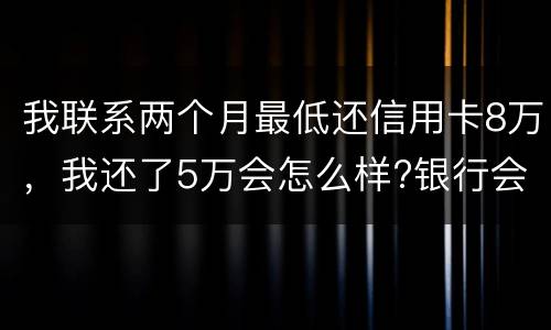 我联系两个月最低还信用卡8万，我还了5万会怎么样?银行会对我起诉吗，