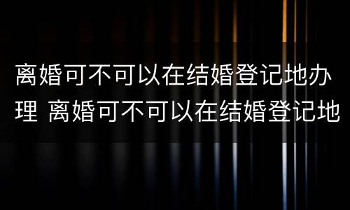 离婚可不可以在结婚登记地办理 离婚可不可以在结婚登记地办理离婚证