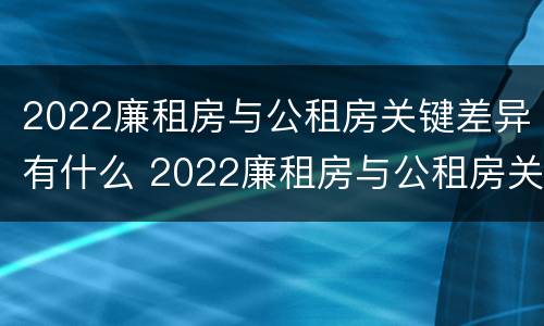 2022廉租房与公租房关键差异有什么 2022廉租房与公租房关键差异有什么影响