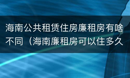 海南公共租赁住房廉租房有啥不同（海南廉租房可以住多久）