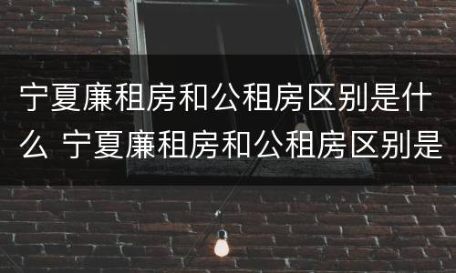 宁夏廉租房和公租房区别是什么 宁夏廉租房和公租房区别是什么意思