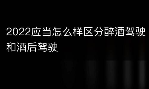 2022应当怎么样区分醉酒驾驶和酒后驾驶