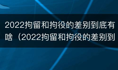 2022拘留和拘役的差别到底有啥（2022拘留和拘役的差别到底有啥区别呢）