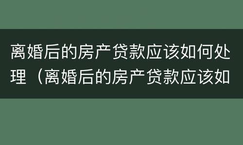 离婚后的房产贷款应该如何处理（离婚后的房产贷款应该如何处理好）