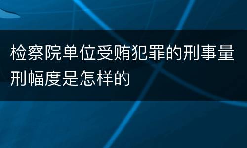 检察院单位受贿犯罪的刑事量刑幅度是怎样的