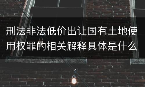 刑法非法低价出让国有土地使用权罪的相关解释具体是什么内容