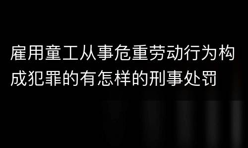 雇用童工从事危重劳动行为构成犯罪的有怎样的刑事处罚