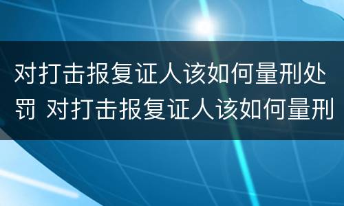 对打击报复证人该如何量刑处罚 对打击报复证人该如何量刑处罚呢