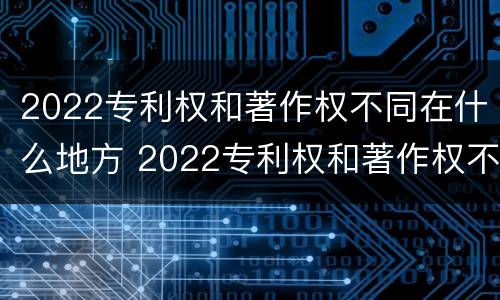 2022专利权和著作权不同在什么地方 2022专利权和著作权不同在什么地方查询