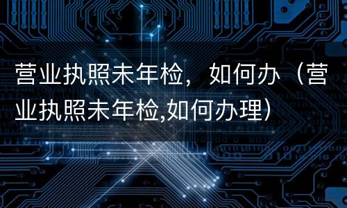 营业执照未年检，如何办（营业执照未年检,如何办理）