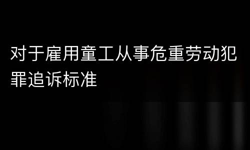 对于雇用童工从事危重劳动犯罪追诉标准