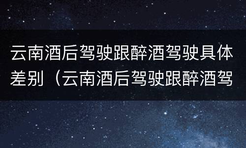 云南酒后驾驶跟醉酒驾驶具体差别（云南酒后驾驶跟醉酒驾驶具体差别在哪）