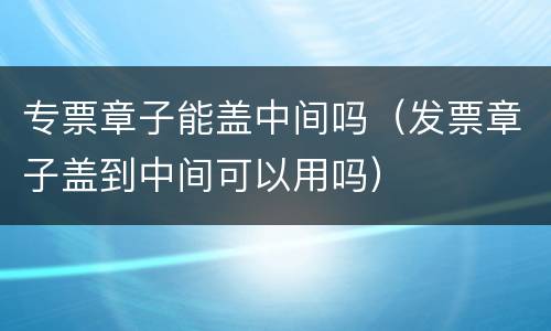 专票章子能盖中间吗（发票章子盖到中间可以用吗）